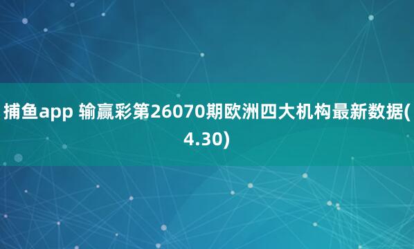捕鱼app 输赢彩第26070期欧洲四大机构最新数据(4.30)