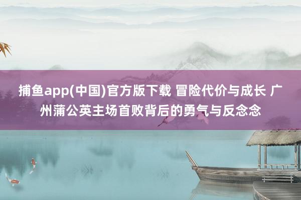 捕鱼app(中国)官方版下载 冒险代价与成长 广州蒲公英主场首败背后的勇气与反念念