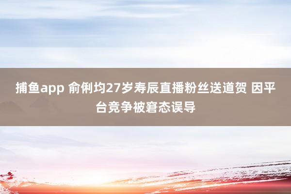 捕鱼app 俞俐均27岁寿辰直播粉丝送道贺 因平台竞争被窘态误导