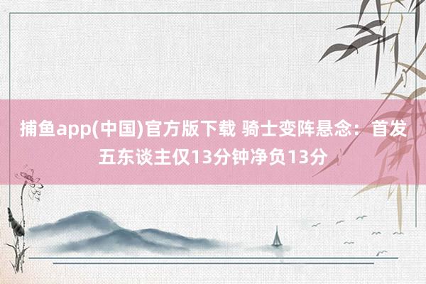 捕鱼app(中国)官方版下载 骑士变阵悬念：首发五东谈主仅13分钟净负13分