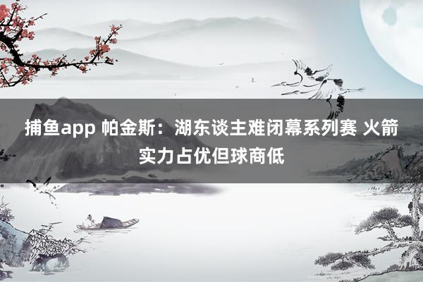 捕鱼app 帕金斯：湖东谈主难闭幕系列赛 火箭实力占优但球商低
