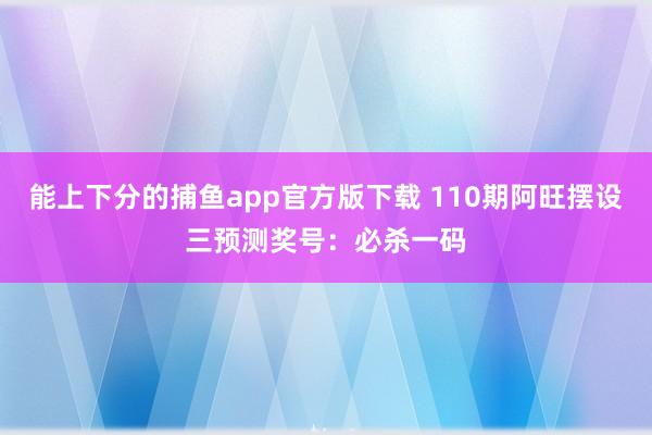 能上下分的捕鱼app官方版下载 110期阿旺摆设三预测奖号：必杀一码