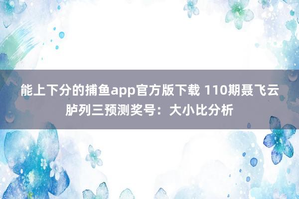能上下分的捕鱼app官方版下载 110期聂飞云胪列三预测奖号：大小比分析