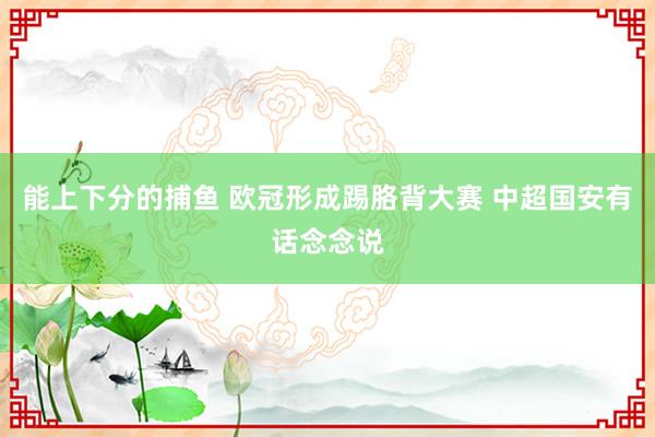能上下分的捕鱼 欧冠形成踢胳背大赛 中超国安有话念念说