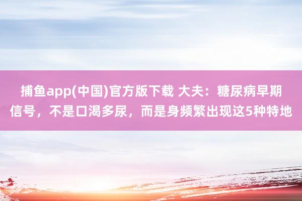 捕鱼app(中国)官方版下载 大夫：糖尿病早期信号，不是口渴多尿，而是身频繁出现这5种特地