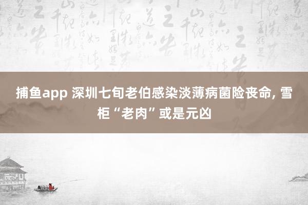 捕鱼app 深圳七旬老伯感染淡薄病菌险丧命， 雪柜“老肉”或是元凶