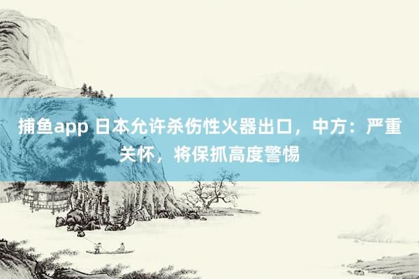 捕鱼app 日本允许杀伤性火器出口，中方：严重关怀，将保抓高度警惕