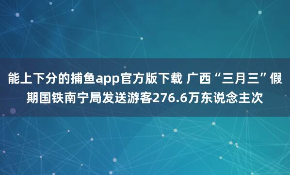 能上下分的捕鱼app官方版下载 广西“三月三”假期国铁南宁局发送游客276.6万东说念主次