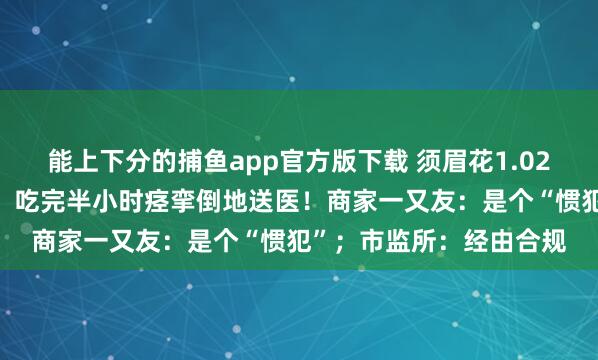 能上下分的捕鱼app官方版下载 须眉花1.02元参预“妖怪辣”挑战，吃完半小时痉挛倒地送医！商家一又友：是个“惯犯”；市监所：经由合规