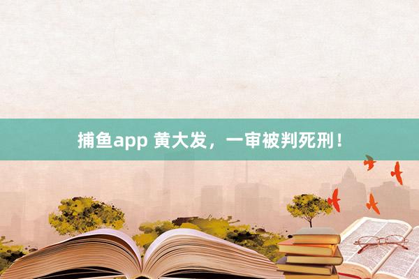 捕鱼app 黄大发，一审被判死刑！