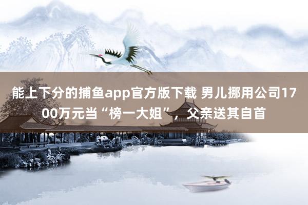 能上下分的捕鱼app官方版下载 男儿挪用公司1700万元当“榜一大姐”，父亲送其自首