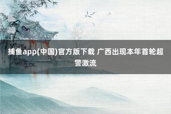 捕鱼app(中国)官方版下载 广西出现本年首轮超警激流