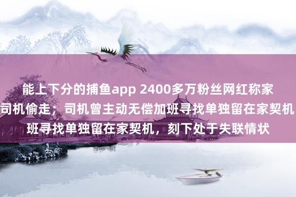 能上下分的捕鱼app 2400多万粉丝网红称家中近300万元物品被司机偷走；司机曾主动无偿加班寻找单独留在家契机，刻下处于失联情状