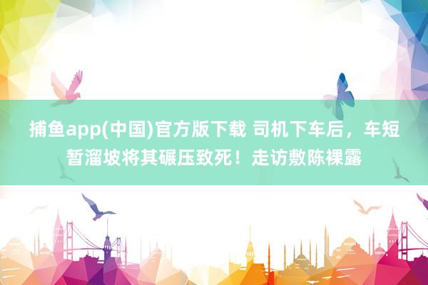 捕鱼app(中国)官方版下载 司机下车后，车短暂溜坡将其碾压致死！走访敷陈裸露
