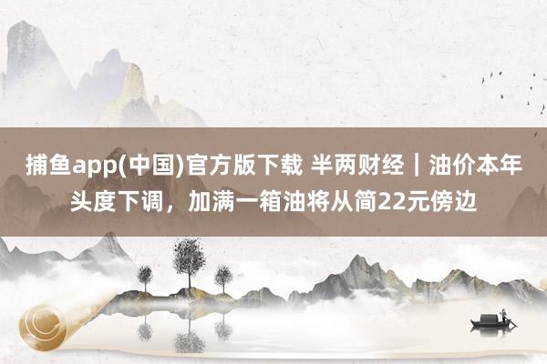 捕鱼app(中国)官方版下载 半两财经｜油价本年头度下调，加满一箱油将从简22元傍边