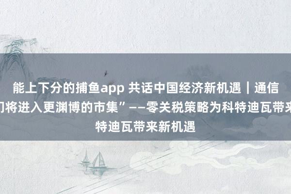 能上下分的捕鱼app 共话中国经济新机遇｜通信：“咱们将进入更渊博的市集”——零关税策略为科特迪瓦带来新机遇
