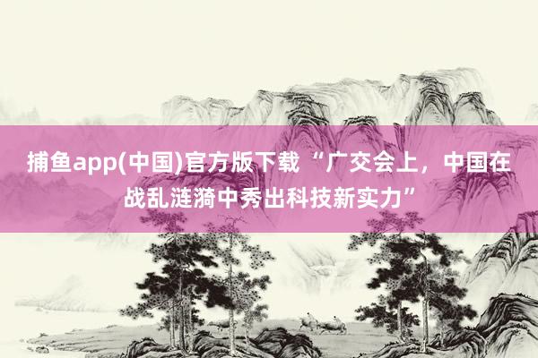 捕鱼app(中国)官方版下载 “广交会上，中国在战乱涟漪中秀出科技新实力”