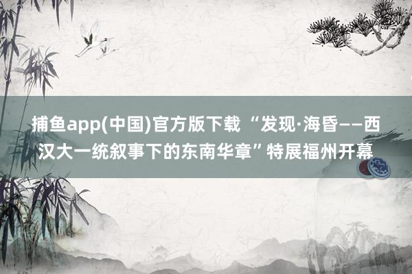 捕鱼app(中国)官方版下载 “发现·海昏——西汉大一统叙事下的东南华章”特展福州开幕