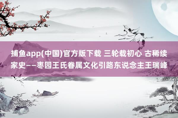 捕鱼app(中国)官方版下载 三轮载初心 古稀续家史——枣园王氏眷属文化引路东说念主王瑞峰
