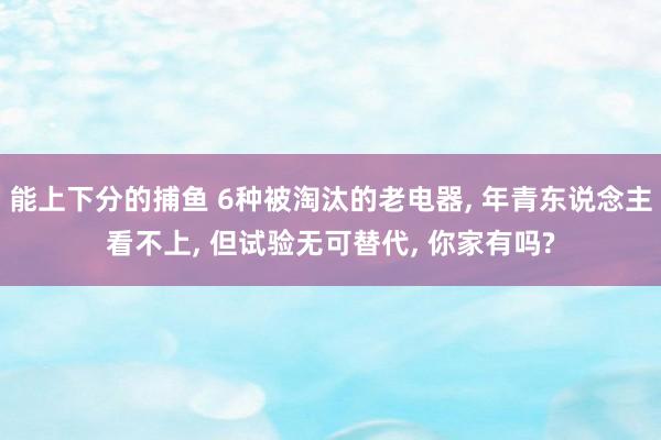 能上下分的捕鱼 6种被淘汰的老电器， 年青东说念主看不上， 但试验无可替代， 你家有吗?