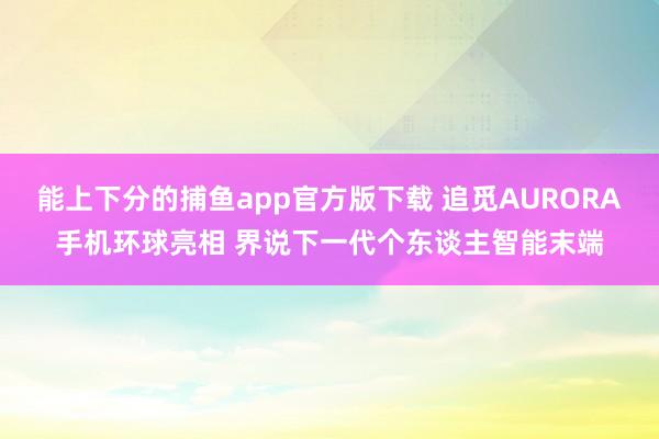 能上下分的捕鱼app官方版下载 追觅AURORA手机环球亮相 界说下一代个东谈主智能末端