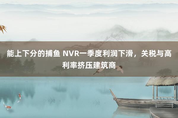 能上下分的捕鱼 NVR一季度利润下滑，关税与高利率挤压建筑商