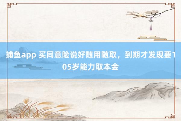捕鱼app 买同意险说好随用随取，到期才发现要105岁能力取本金