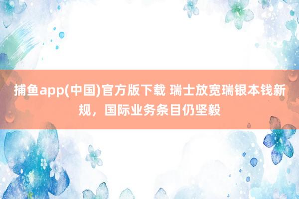 捕鱼app(中国)官方版下载 瑞士放宽瑞银本钱新规，国际业务条目仍坚毅