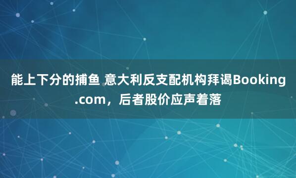能上下分的捕鱼 意大利反支配机构拜谒Booking.com，后者股价应声着落