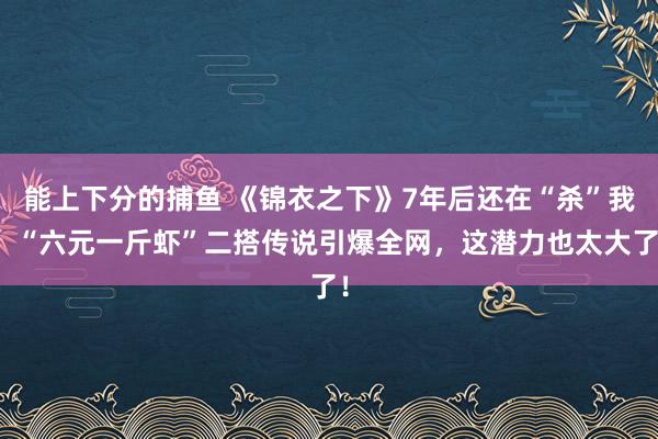 能上下分的捕鱼 《锦衣之下》7年后还在“杀”我！“六元一斤虾”二搭传说引爆全网，这潜力也太大了！