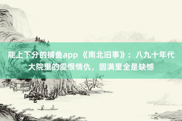 能上下分的捕鱼app 《南北旧事》：八九十年代大院里的爱恨情仇，圆满里全是缺憾