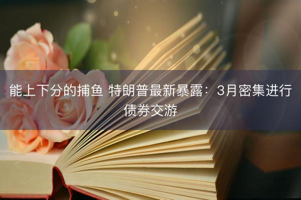 能上下分的捕鱼 特朗普最新暴露：3月密集进行债券交游