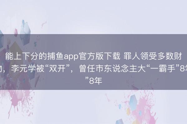 能上下分的捕鱼app官方版下载 罪人领受多数财物，李元学被“双开”，曾任市东说念主大“一霸手”8年