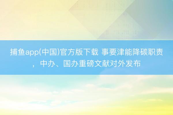 捕鱼app(中国)官方版下载 事要津能降碳职责，中办、国办重磅文献对外发布