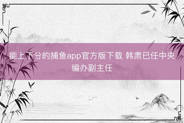 能上下分的捕鱼app官方版下载 韩肃已任中央编办副主任