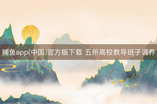 捕鱼app(中国)官方版下载 五所高校教导班子调养