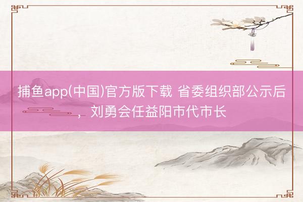 捕鱼app(中国)官方版下载 省委组织部公示后，刘勇会任益阳市代市长