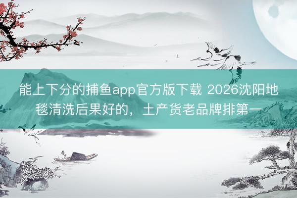 能上下分的捕鱼app官方版下载 2026沈阳地毯清洗后果好的，土产货老品牌排第一