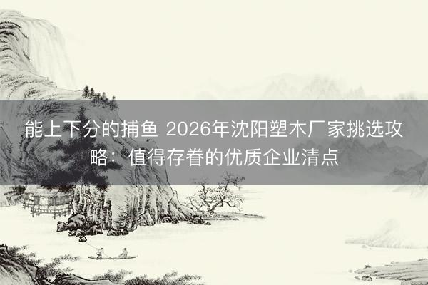 能上下分的捕鱼 2026年沈阳塑木厂家挑选攻略：值得存眷的优质企业清点