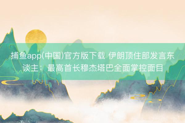 捕鱼app(中国)官方版下载 伊朗顶住部发言东谈主：最高首长穆杰塔巴全面掌控面目