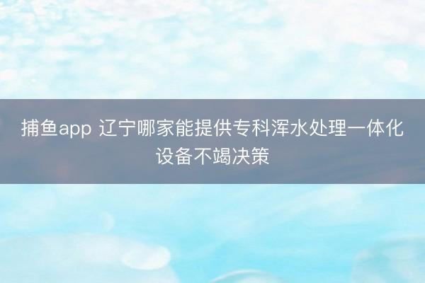 捕鱼app 辽宁哪家能提供专科浑水处理一体化设备不竭决策