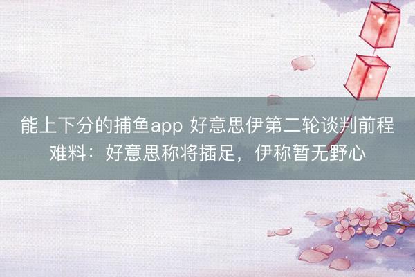 能上下分的捕鱼app 好意思伊第二轮谈判前程难料：好意思称将插足，伊称暂无野心